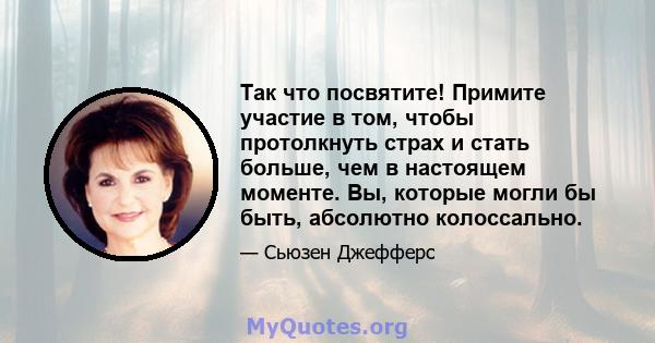 Так что посвятите! Примите участие в том, чтобы протолкнуть страх и стать больше, чем в настоящем моменте. Вы, которые могли бы быть, абсолютно колоссально.