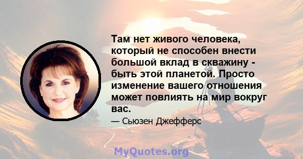 Там нет живого человека, который не способен внести большой вклад в скважину - быть этой планетой. Просто изменение вашего отношения может повлиять на мир вокруг вас.