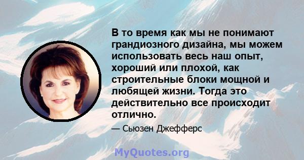 В то время как мы не понимают грандиозного дизайна, мы можем использовать весь наш опыт, хороший или плохой, как строительные блоки мощной и любящей жизни. Тогда это действительно все происходит отлично.