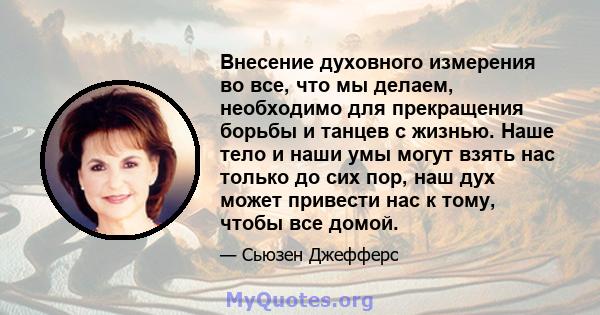 Внесение духовного измерения во все, что мы делаем, необходимо для прекращения борьбы и танцев с жизнью. Наше тело и наши умы могут взять нас только до сих пор, наш дух может привести нас к тому, чтобы все домой.