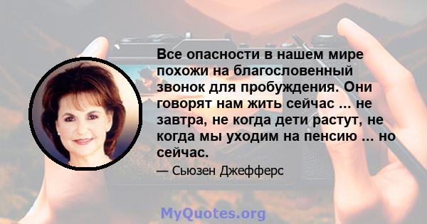 Все опасности в нашем мире похожи на благословенный звонок для пробуждения. Они говорят нам жить сейчас ... не завтра, не когда дети растут, не когда мы уходим на пенсию ... но сейчас.