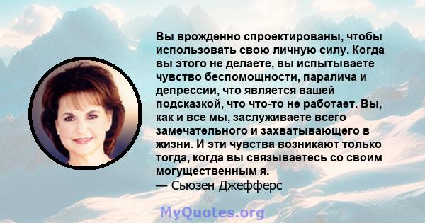 Вы врожденно спроектированы, чтобы использовать свою личную силу. Когда вы этого не делаете, вы испытываете чувство беспомощности, паралича и депрессии, что является вашей подсказкой, что что-то не работает. Вы, как и