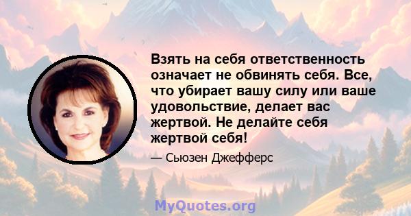 Взять на себя ответственность означает не обвинять себя. Все, что убирает вашу силу или ваше удовольствие, делает вас жертвой. Не делайте себя жертвой себя!