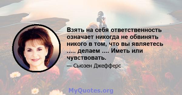 Взять на себя ответственность означает никогда не обвинять никого в том, что вы являетесь ..... делаем .... Иметь или чувствовать.