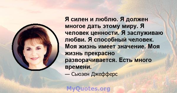 Я силен и люблю. Я должен многое дать этому миру. Я человек ценности. Я заслуживаю любви. Я способный человек. Моя жизнь имеет значение. Моя жизнь прекрасно разворачивается. Есть много времени.