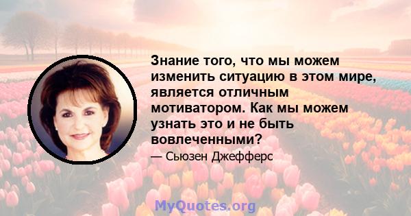 Знание того, что мы можем изменить ситуацию в этом мире, является отличным мотиватором. Как мы можем узнать это и не быть вовлеченными?