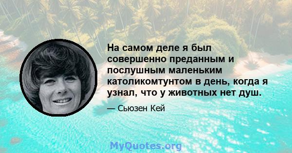 На самом деле я был совершенно преданным и послушным маленьким католикомтунтом в день, когда я узнал, что у животных нет душ.