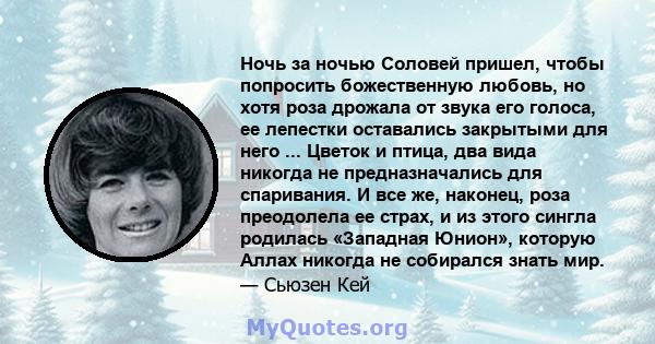 Ночь за ночью Соловей пришел, чтобы попросить божественную любовь, но хотя роза дрожала от звука его голоса, ее лепестки оставались закрытыми для него ... Цветок и птица, два вида никогда не предназначались для