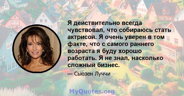 Я действительно всегда чувствовал, что собираюсь стать актрисой. Я очень уверен в том факте, что с самого раннего возраста я буду хорошо работать. Я не знал, насколько сложный бизнес.