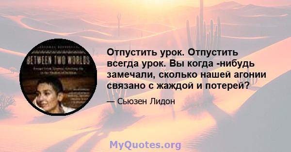 Отпустить урок. Отпустить всегда урок. Вы когда -нибудь замечали, сколько нашей агонии связано с жаждой и потерей?