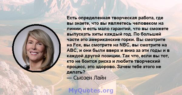 Есть определенная творческая работа, где вы знаете, что вы являетесь человеком на линии, и есть мало гарантий, что вы сможете выпускать хиты каждый год. По большей части это американские горки. Вы смотрите на Fox, вы