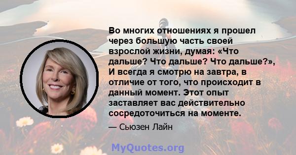 Во многих отношениях я прошел через большую часть своей взрослой жизни, думая: «Что дальше? Что дальше? Что дальше?», И всегда я смотрю на завтра, в отличие от того, что происходит в данный момент. Этот опыт заставляет