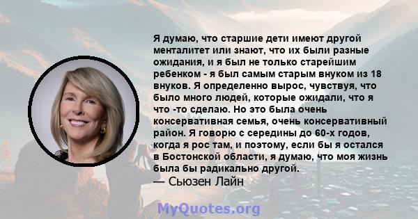 Я думаю, что старшие дети имеют другой менталитет или знают, что их были разные ожидания, и я был не только старейшим ребенком - я был самым старым внуком из 18 внуков. Я определенно вырос, чувствуя, что было много