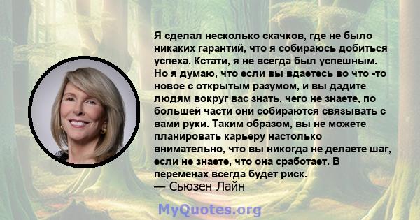 Я сделал несколько скачков, где не было никаких гарантий, что я собираюсь добиться успеха. Кстати, я не всегда был успешным. Но я думаю, что если вы вдаетесь во что -то новое с открытым разумом, и вы дадите людям вокруг 