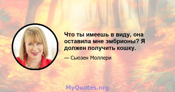 Что ты имеешь в виду, она оставила мне эмбрионы? Я должен получить кошку.