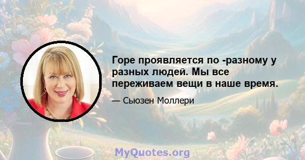 Горе проявляется по -разному у разных людей. Мы все переживаем вещи в наше время.