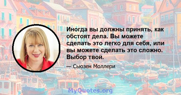 Иногда вы должны принять, как обстоят дела. Вы можете сделать это легко для себя, или вы можете сделать это сложно. Выбор твой.