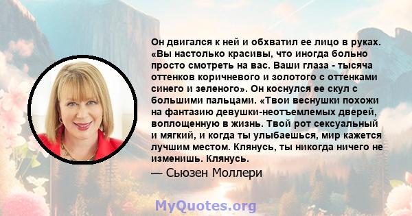 Он двигался к ней и обхватил ее лицо в руках. «Вы настолько красивы, что иногда больно просто смотреть на вас. Ваши глаза - тысяча оттенков коричневого и золотого с оттенками синего и зеленого». Он коснулся ее скул с