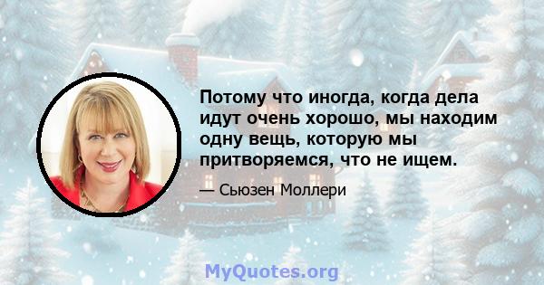 Потому что иногда, когда дела идут очень хорошо, мы находим одну вещь, которую мы притворяемся, что не ищем.