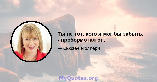 Ты не тот, кого я мог бы забыть, - пробормотал он.