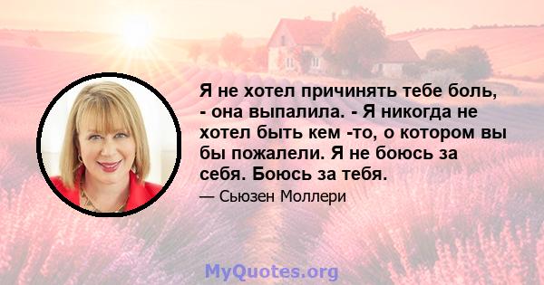 Я не хотел причинять тебе боль, - она ​​выпалила. - Я никогда не хотел быть кем -то, о котором вы бы пожалели. Я не боюсь за себя. Боюсь за тебя.