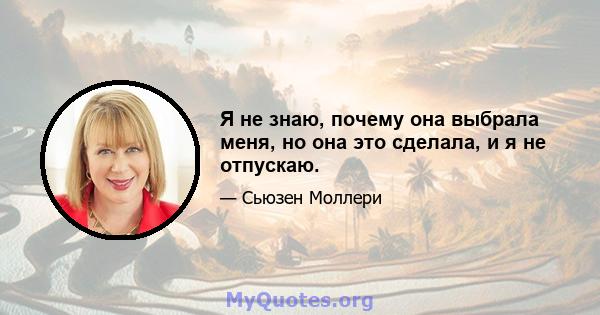 Я не знаю, почему она выбрала меня, но она это сделала, и я не отпускаю.