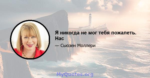 Я никогда не мог тебя пожалеть. Нас