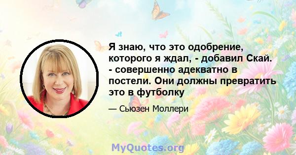 Я знаю, что это одобрение, которого я ждал, - добавил Скай. - совершенно адекватно в постели. Они должны превратить это в футболку