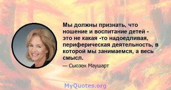 Мы должны признать, что ношение и воспитание детей - это не какая -то надоедливая, периферическая деятельность, в которой мы занимаемся, а весь смысл.