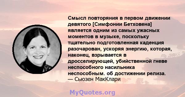 Смысл повторяния в первом движении девятого [Симфонии Бетховена] является одним из самых ужасных моментов в музыке, поскольку тщательно подготовленная каденция разочарован, ускоряя энергию, которая, наконец, взрывается