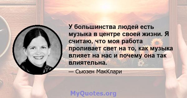 У большинства людей есть музыка в центре своей жизни. Я считаю, что моя работа проливает свет на то, как музыка влияет на нас и почему она так влиятельна.