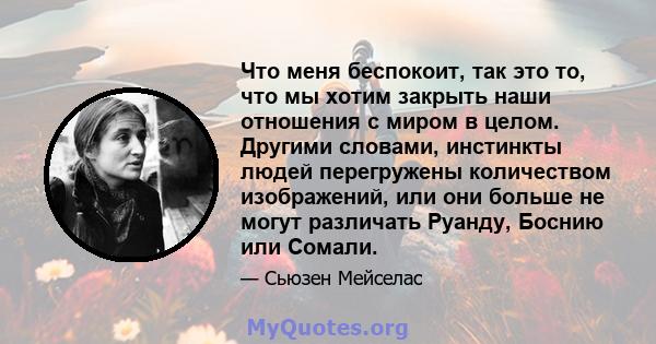 Что меня беспокоит, так это то, что мы хотим закрыть наши отношения с миром в целом. Другими словами, инстинкты людей перегружены количеством изображений, или они больше не могут различать Руанду, Боснию или Сомали.