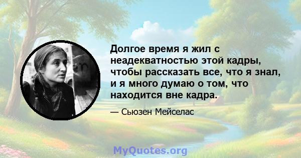 Долгое время я жил с неадекватностью этой кадры, чтобы рассказать все, что я знал, и я много думаю о том, что находится вне кадра.