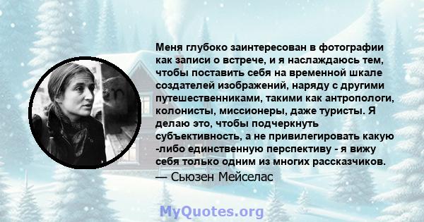 Меня глубоко заинтересован в фотографии как записи о встрече, и я наслаждаюсь тем, чтобы поставить себя на временной шкале создателей изображений, наряду с другими путешественниками, такими как антропологи, колонисты,