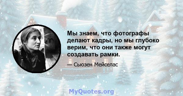 Мы знаем, что фотографы делают кадры, но мы глубоко верим, что они также могут создавать рамки.