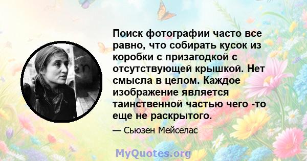 Поиск фотографии часто все равно, что собирать кусок из коробки с призагодкой с отсутствующей крышкой. Нет смысла в целом. Каждое изображение является таинственной частью чего -то еще не раскрытого.