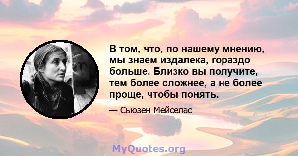 В том, что, по нашему мнению, мы знаем издалека, гораздо больше. Близко вы получите, тем более сложнее, а не более проще, чтобы понять.