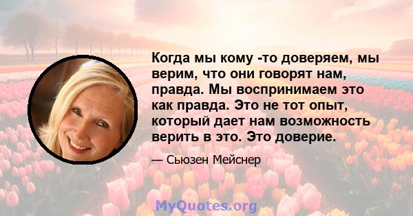 Когда мы кому -то доверяем, мы верим, что они говорят нам, правда. Мы воспринимаем это как правда. Это не тот опыт, который дает нам возможность верить в это. Это доверие.