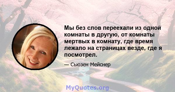 Мы без слов переехали из одной комнаты в другую, от комнаты мертвых в комнату, где время лежало на страницах везде, где я посмотрел.