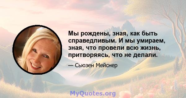 Мы рождены, зная, как быть справедливым. И мы умираем, зная, что провели всю жизнь, притворяясь, что не делали.