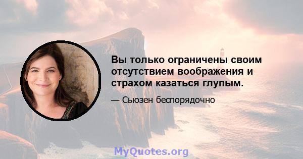 Вы только ограничены своим отсутствием воображения и страхом казаться глупым.