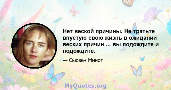 Нет веской причины. Не тратьте впустую свою жизнь в ожидании веских причин ... вы подождите и подождите.