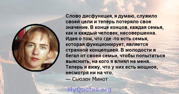 Слово дисфункция, я думаю, служило своей цели и теперь потеряло свое значение. В конце концов, каждая семья, как и каждый человек, несовершенна. Идея о том, что где -то есть семья, которая функционирует, является