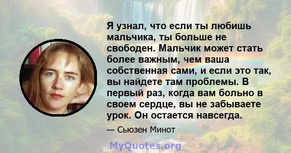 Я узнал, что если ты любишь мальчика, ты больше не свободен. Мальчик может стать более важным, чем ваша собственная сами, и если это так, вы найдете там проблемы. В первый раз, когда вам больно в своем сердце, вы не