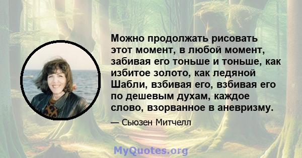 Можно продолжать рисовать этот момент, в любой момент, забивая его тоньше и тоньше, как избитое золото, как ледяной Шабли, взбивая его, взбивая его по дешевым духам, каждое слово, взорванное в аневризму.