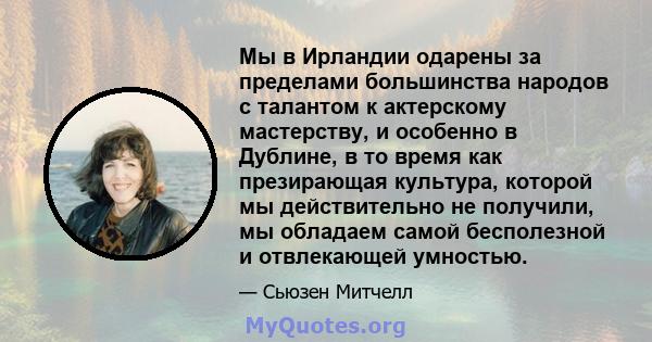 Мы в Ирландии одарены за пределами большинства народов с талантом к актерскому мастерству, и особенно в Дублине, в то время как презирающая культура, которой мы действительно не получили, мы обладаем самой бесполезной и 