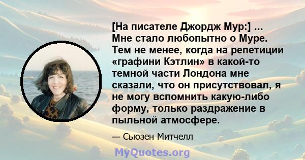 [На писателе Джордж Мур:] ... Мне стало любопытно о Муре. Тем не менее, когда на репетиции «графини Кэтлин» в какой-то темной части Лондона мне сказали, что он присутствовал, я не могу вспомнить какую-либо форму, только 