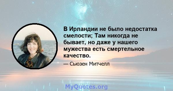 В Ирландии не было недостатка смелости; Там никогда не бывает, но даже у нашего мужества есть смертельное качество.