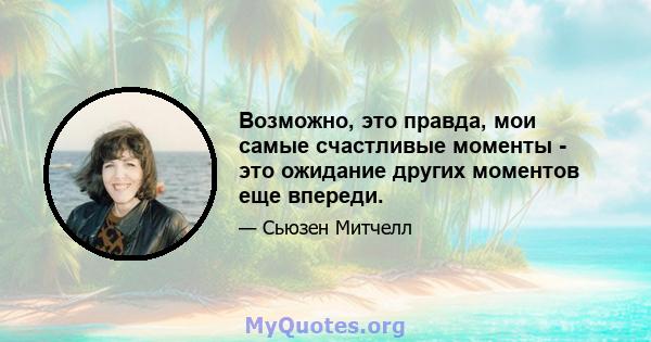 Возможно, это правда, мои самые счастливые моменты - это ожидание других моментов еще впереди.