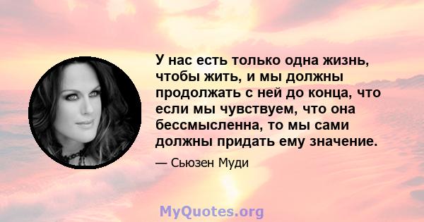 У нас есть только одна жизнь, чтобы жить, и мы должны продолжать с ней до конца, что если мы чувствуем, что она бессмысленна, то мы сами должны придать ему значение.